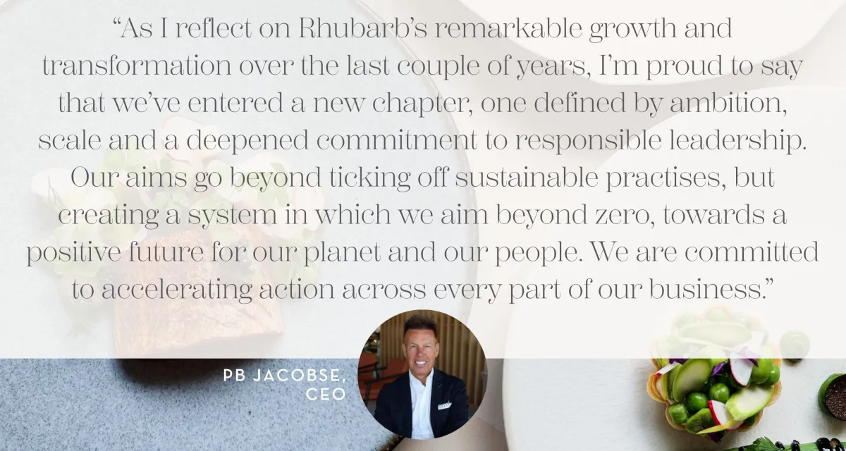 “As I reflect on Rhubarb’s remarkable growth and transformation over the last couple of years, I’m proud to say that we’ve entered a new chapter, one defined by ambition, scale and a deepened commitment to responsible leadership. Our aims go beyond ticking off sustainable practises, but creating a system in which we aim beyond zero, towards a positive future for our planet and our people. We are committed to accelerating action across every part of our business.”